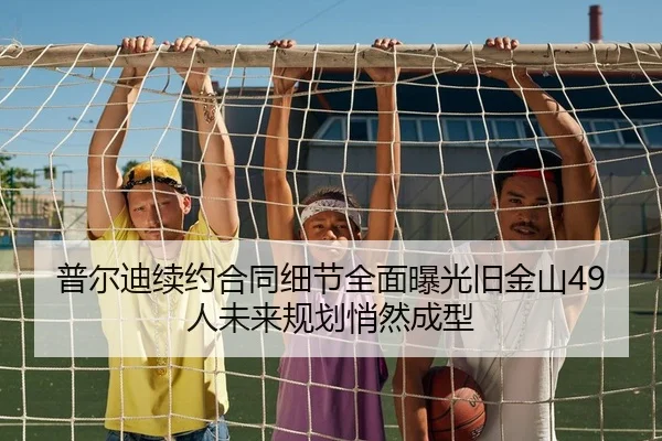 普尔迪续约合同细节全面曝光旧金山49人未来规划悄然成型